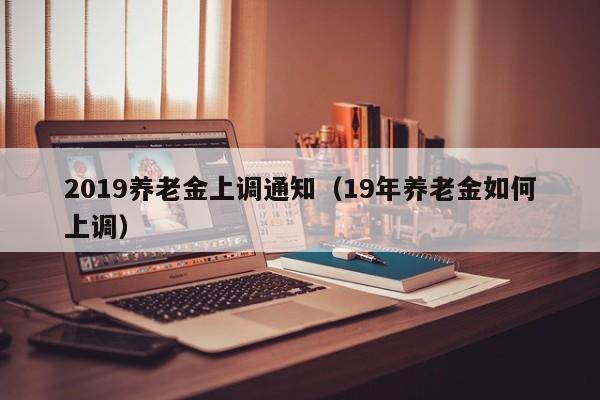 2019养老金上调通知（19年养老金如何上调）