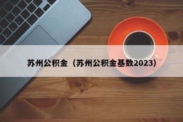 苏州公积金（苏州公积金基数2023）