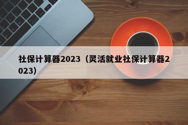 社保计算器2023（灵活就业社保计算器2023）