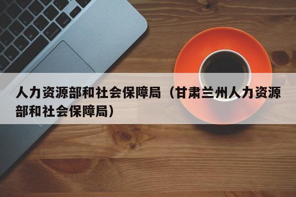 人力资源部和社会保障局（甘肃兰州人力资源部和社会保障局）