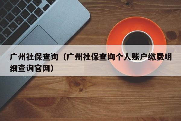 广州社保查询（广州社保查询个人账户缴费明细查询官网）