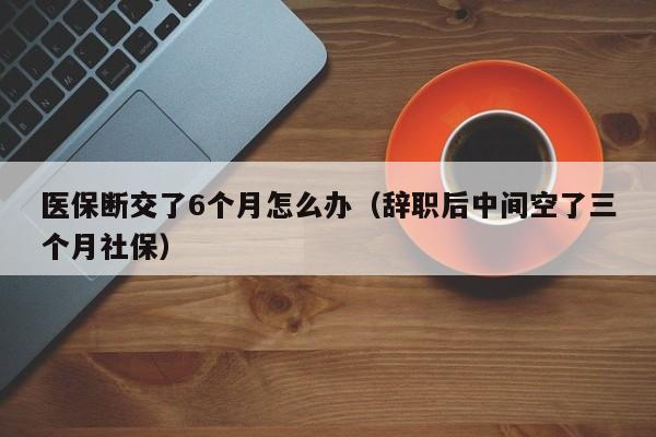 医保断交了6个月怎么办（辞职后中间空了三个月社保）