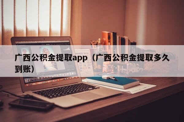 广西公积金提取app（广西公积金提取多久到账）