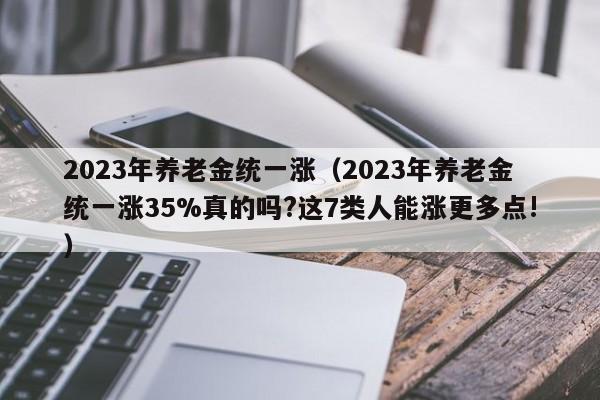 2023年养老金统一涨（2023年养老金统一涨35%真的吗?这7类人能涨更多点!）