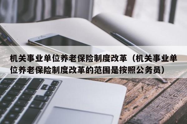 机关事业单位养老保险制度改革（机关事业单位养老保险制度改革的范围是按照公务员）