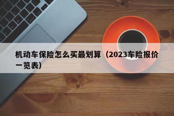 机动车保险怎么买最划算（2023车险报价一览表）