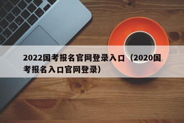 2022国考报名官网登录入口（2020国考报名入口官网登录）