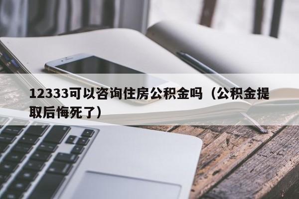 12333可以咨询住房公积金吗（公积金提取后悔死了）