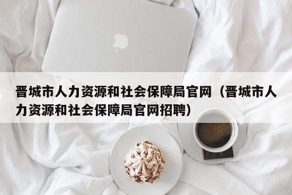 晋城市人力资源和社会保障局官网（晋城市人力资源和社会保障局官网招聘）