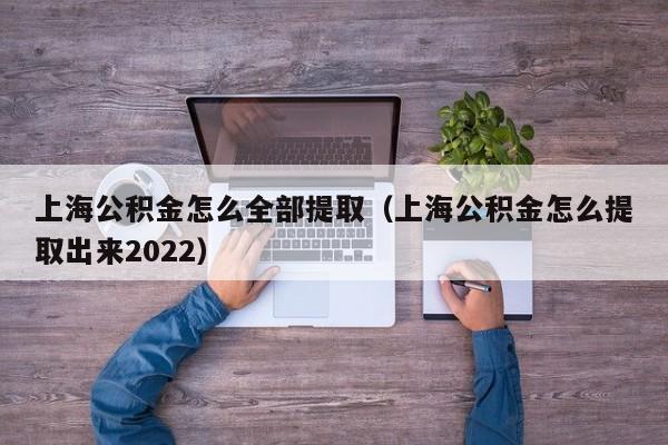 上海公积金怎么全部提取（上海公积金怎么提取出来2022）