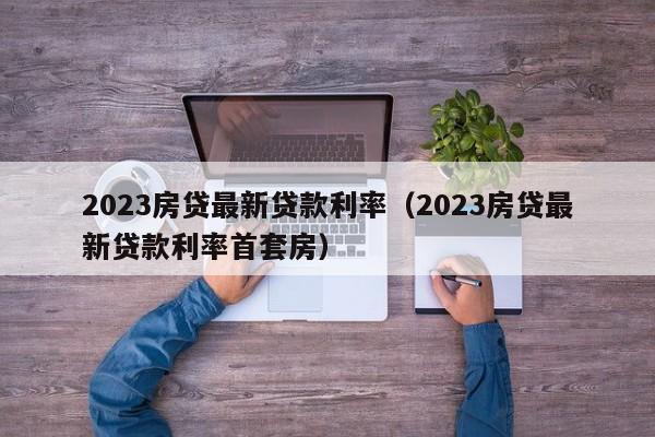 2023房贷最新贷款利率（2023房贷最新贷款利率首套房）