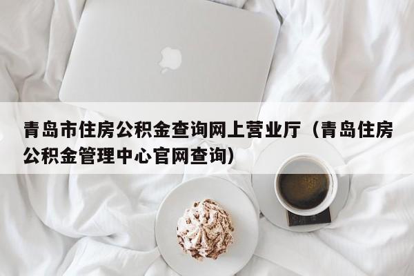 青岛市住房公积金查询网上营业厅（青岛住房公积金管理中心官网查询）