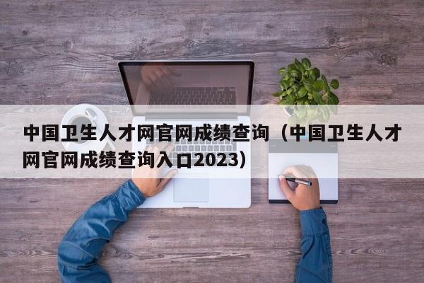 中国卫生人才网官网成绩查询（中国卫生人才网官网成绩查询入口2023）