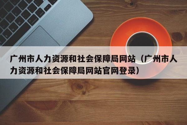 广州市人力资源和社会保障局网站（广州市人力资源和社会保障局网站官网登录）