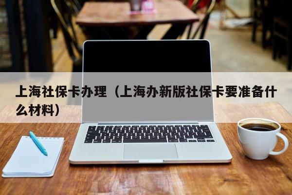 上海社保卡办理（上海办新版社保卡要准备什么材料）