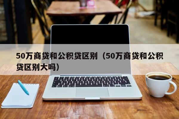 50万商贷和公积贷区别（50万商贷和公积贷区别大吗）