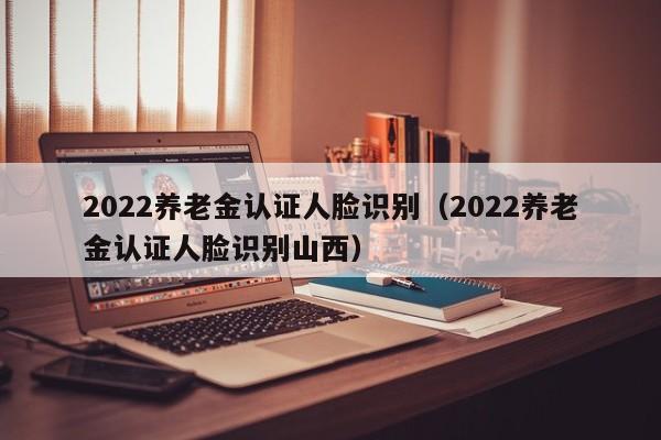 2022养老金认证人脸识别（2022养老金认证人脸识别山西）