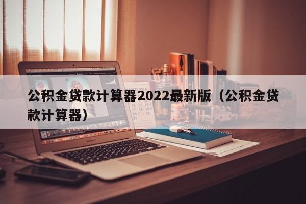 公积金贷款计算器2022最新版（公积金贷款计算器）