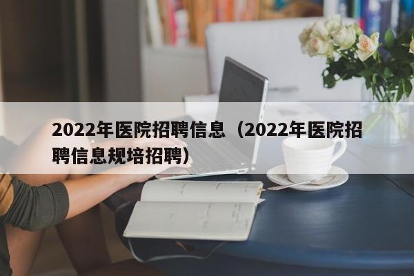 2022年医院招聘信息（2022年医院招聘信息规培招聘）