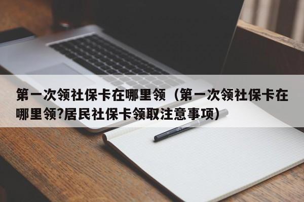 第一次领社保卡在哪里领（第一次领社保卡在哪里领?居民社保卡领取注意事项）