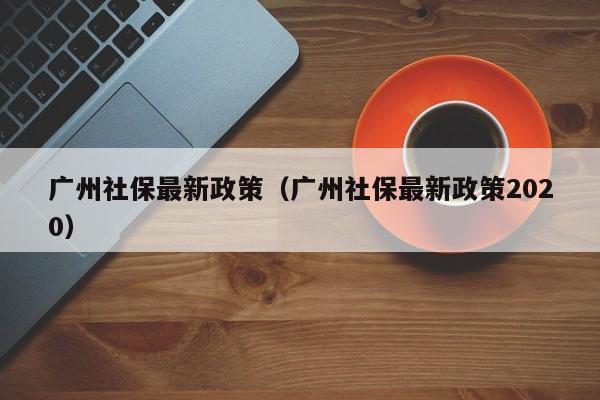 广州社保最新政策（广州社保最新政策2020）