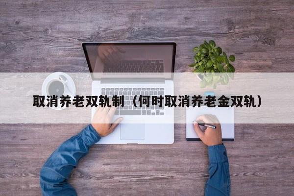 取消养老双轨制（何时取消养老金双轨）