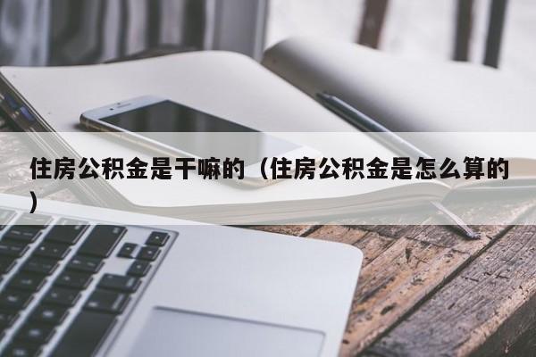 住房公积金是干嘛的（住房公积金是怎么算的）