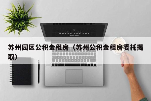 苏州园区公积金租房（苏州公积金租房委托提取）