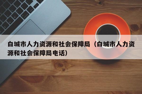 白城市人力资源和社会保障局（白城市人力资源和社会保障局电话）