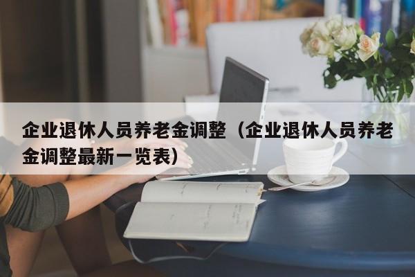 企业退休人员养老金调整（企业退休人员养老金调整最新一览表）