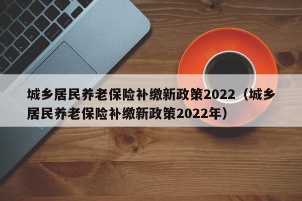 城乡居民养老保险补缴新政策2022（城乡居民养老保险补缴新政策2022年）