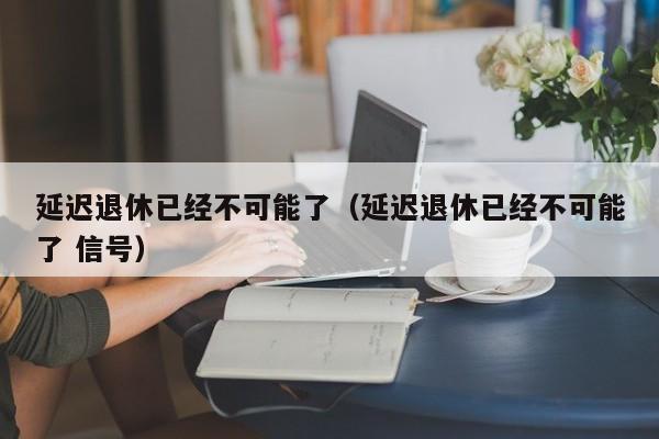 延迟退休已经不可能了（延迟退休已经不可能了 信号）