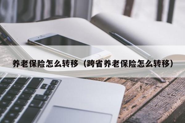 养老保险怎么转移（跨省养老保险怎么转移）