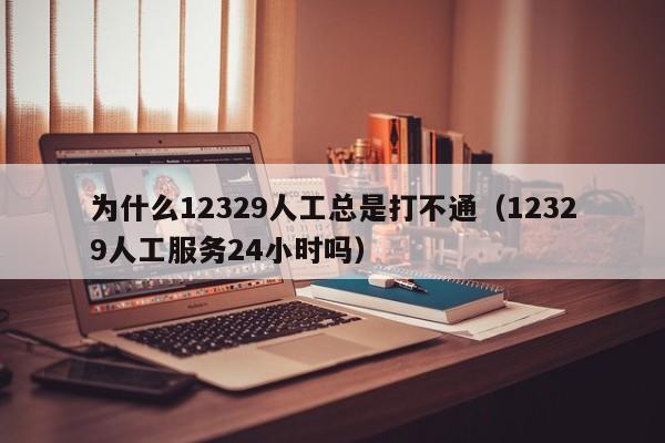 为什么12329人工总是打不通（12329人工服务24小时吗）