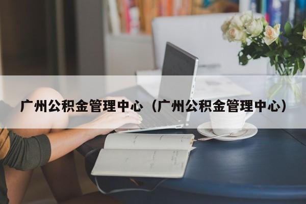 广州公积金管理中心（广州公积金管理中心）