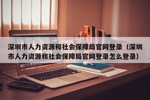 深圳市人力资源和社会保障局官网登录（深圳市人力资源和社会保障局官网登录怎么登录）