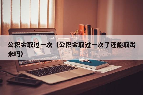 公积金取过一次（公积金取过一次了还能取出来吗）