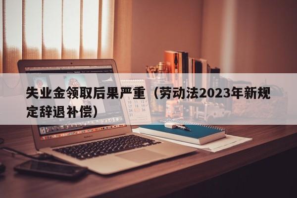 失业金领取后果严重（劳动法2023年新规定辞退补偿）