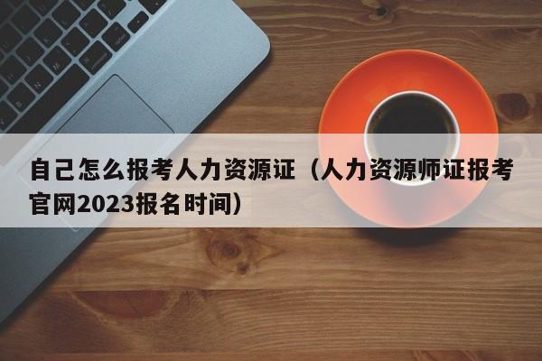 自己怎么报考人力资源证（人力资源师证报考官网2023报名时间）