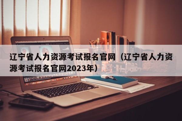 辽宁省人力资源考试报名官网（辽宁省人力资源考试报名官网2023年）