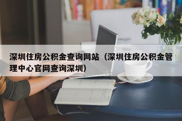 深圳住房公积金查询网站（深圳住房公积金管理中心官网查询深圳）