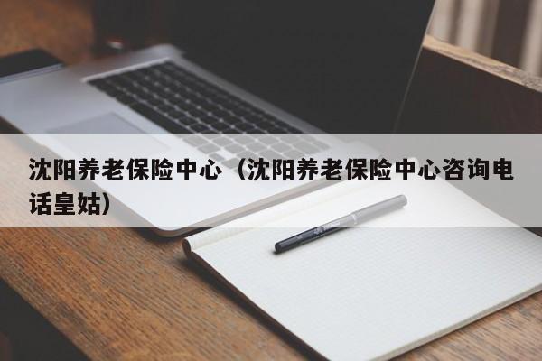 沈阳养老保险中心（沈阳养老保险中心咨询电话皇姑）