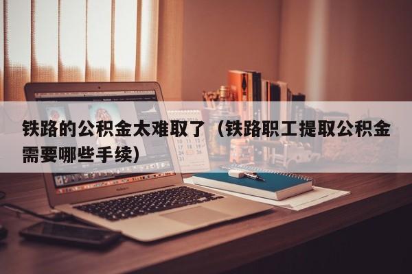 铁路的公积金太难取了（铁路职工提取公积金需要哪些手续）