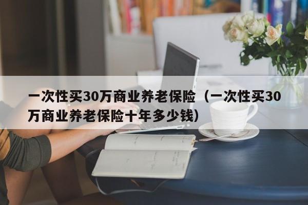 一次性买30万商业养老保险（一次性买30万商业养老保险十年多少钱）