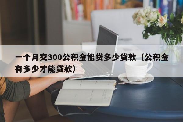 一个月交300公积金能贷多少贷款（公积金有多少才能贷款）