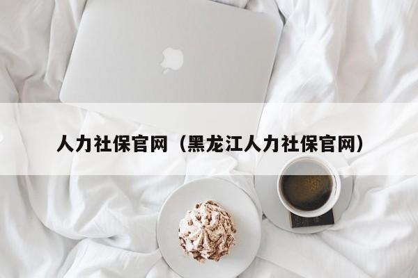 人力社保官网（黑龙江人力社保官网）