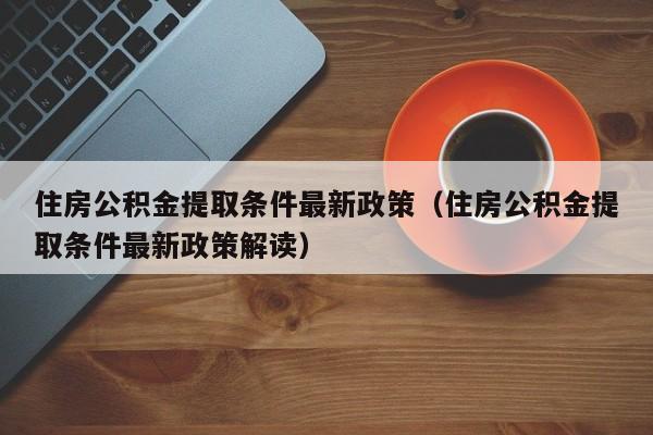 住房公积金提取条件最新政策（住房公积金提取条件最新政策解读）