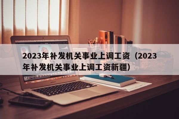 2023年补发机关事业上调工资（2023年补发机关事业上调工资新疆）