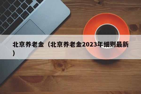 北京养老金（北京养老金2023年细则最新）