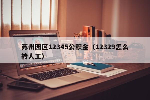 苏州园区12345公积金（12329怎么转人工）